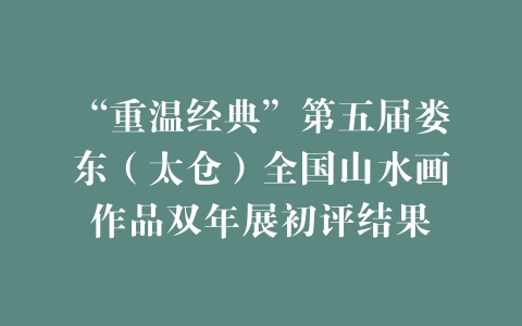 “重温经典”第五届娄东（太仓）全国山水画作品双年展初评结果