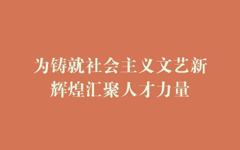 为铸就社会主义文艺新辉煌汇聚人才力量