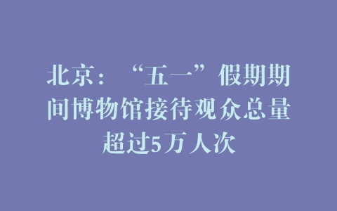 北京：“五一”假期期间博物馆接待观众总量超过5万人次