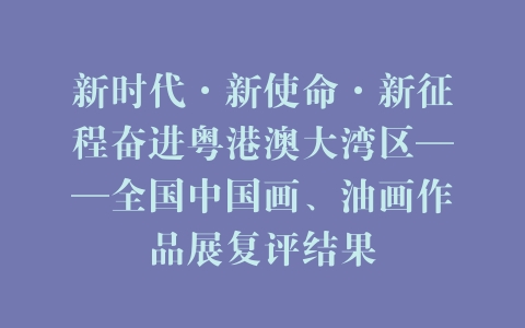 新时代·新使命·新征程奋进粤港澳大湾区——全国中国画、油画作品展复评结果