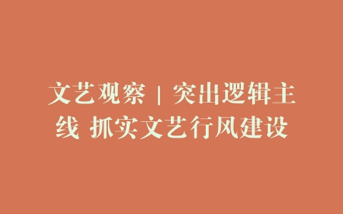 文艺观察｜突出逻辑主线 抓实文艺行风建设
