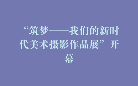 “筑梦——我们的新时代美术摄影作品展”开幕
