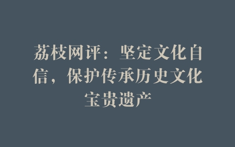 荔枝网评：坚定文化自信，保护传承历史文化宝贵遗产