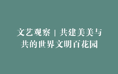 文艺观察｜共建美美与共的世界文明百花园