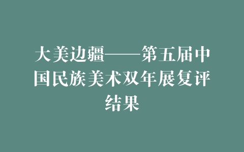 大美边疆——第五届中国民族美术双年展复评结果