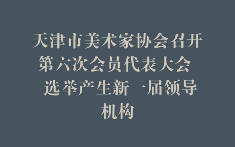 天津市美术家协会召开第六次会员代表大会  选举产生新一届领导机构