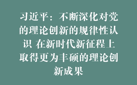 习近平：不断深化对党的理论创新的规律性认识 在新时代新征程上取得更为丰硕的理论创新成果