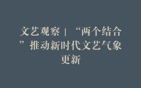 文艺观察｜“两个结合”推动新时代文艺气象更新