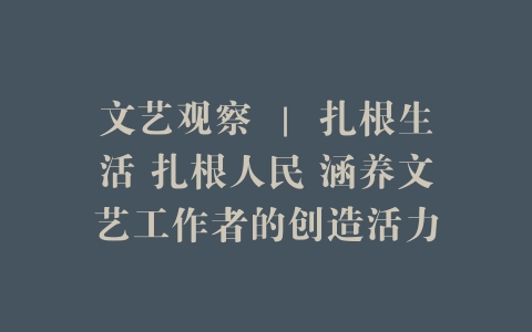 文艺观察 ｜ 扎根生活 扎根人民 涵养文艺工作者的创造活力