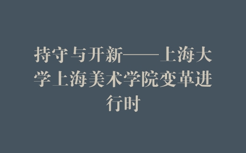 持守与开新——上海大学上海美术学院变革进行时