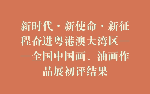 新时代·新使命·新征程奋进粤港澳大湾区——全国中国画、油画作品展初评结果