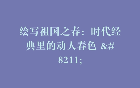 绘写祖国之春：时代经典里的动人春色 –