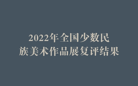 2022年全国少数民族美术作品展复评结果