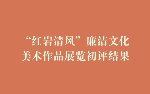 “红岩清风”廉洁文化美术作品展览初评结果