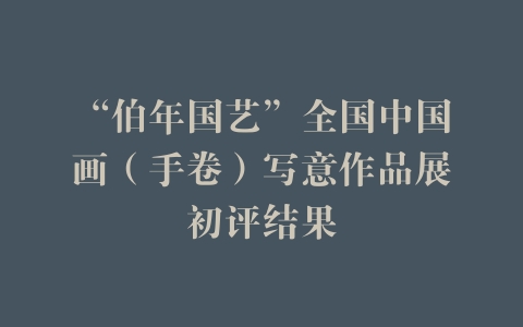 “伯年国艺”全国中国画（手卷）写意作品展初评结果