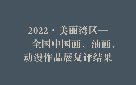 2022·美丽湾区——全国中国画、油画、动漫作品展复评结果