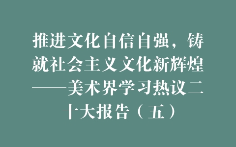推进文化自信自强，铸就社会主义文化新辉煌——美术界学习热议二十大报告（五）