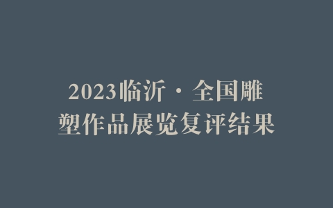 2023临沂·全国雕塑作品展览复评结果