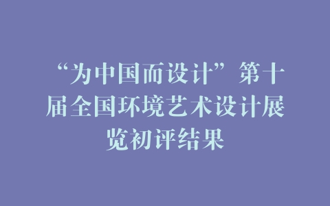 “为中国而设计”第十届全国环境艺术设计展览初评结果
