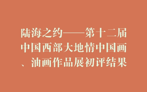 陆海之约——第十二届中国西部大地情中国画、油画作品展初评结果