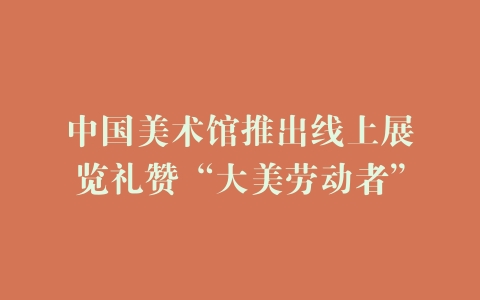 中国美术馆推出线上展览礼赞“大美劳动者”