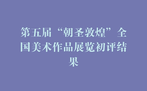 第五届“朝圣敦煌”全国美术作品展览初评结果