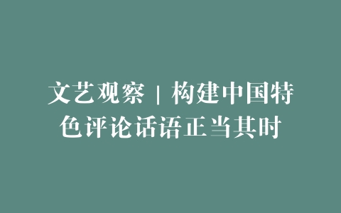 文艺观察｜构建中国特色评论话语正当其时