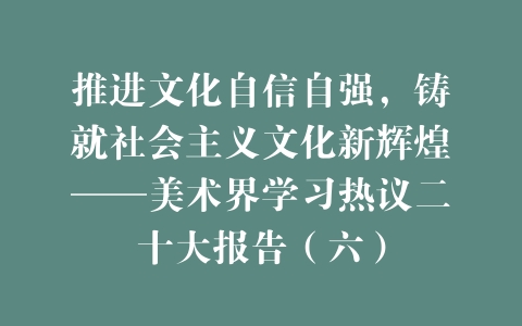 推进文化自信自强，铸就社会主义文化新辉煌——美术界学习热议二十大报告（六）
