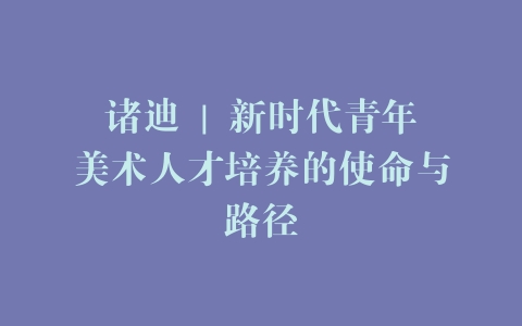 诸迪 | 新时代青年美术人才培养的使命与路径