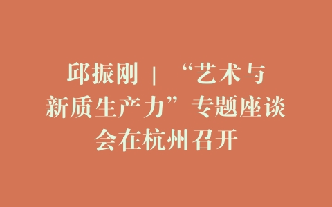 邱振刚 | “艺术与新质生产力”专题座谈会在杭州召开