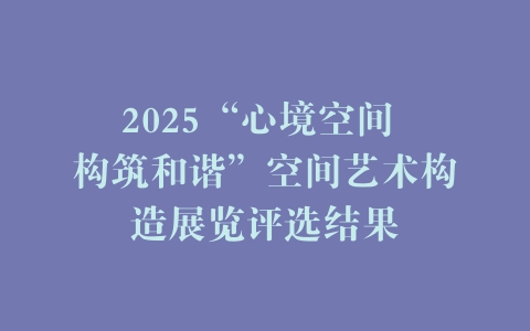 2025“心境空间 构筑和谐”空间艺术构造展览评选结果