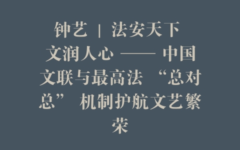 钟艺 | 法安天下 文润人心 —— 中国文联与最高法 “总对总” 机制护航文艺繁荣