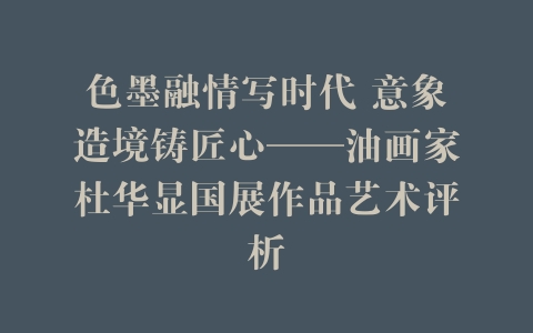 色墨融情写时代 意象造境铸匠心——油画家杜华显国展作品艺术评析